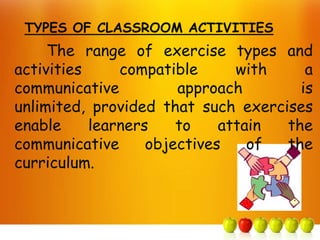 TYPES OF CLASSROOM ACTIVITIES
     The range of exercise types and
activities     compatible      with    a
communicative          approach       is
unlimited, provided that such exercises
enable     learners    to    attain the
communicative      objectives    of the
curriculum.
 