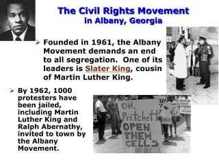 The Civil Rights Movement
in Albany, Georgia
 Founded in 1961, the Albany
Movement demands an end
to all segregation. One of its
leaders is Slater King, cousin
of Martin Luther King.
 By 1962, 1000
protesters have
been jailed,
including Martin
Luther King and
Ralph Abernathy,
invited to town by
the Albany
Movement.
 