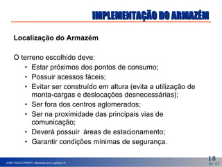 IMPLEMENTAÇÃO DO ARMAZÉM Localização do Armazém O terreno escolhido deve: Estar próximos dos pontos de consumo; Possuir acessos fáceis; Evitar ser construído em altura (evita a utilização de  monta-cargas e deslocações desnecessárias); Ser fora dos centros aglomerados; Ser na proximidade das principais vias de comunicação; Deverá possuir  áreas de estacionamento; Garantir condições mínimas de segurança. 
