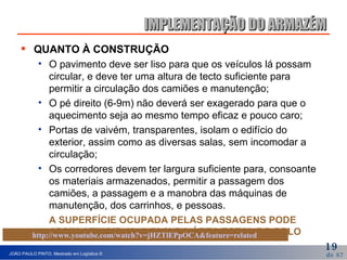 IMPLEMENTAÇÃO DO ARMAZÉM QUANTO À CONSTRUÇÃO O pavimento deve ser liso para que os veículos lá possam circular, e deve ter uma altura de tecto suficiente para permitir a circulação dos camiões e manutenção;  O pé direito (6-9m) não deverá ser exagerado para que o aquecimento seja ao mesmo tempo eficaz e pouco caro; Portas de vaivém, transparentes, isolam o edifício do exterior, assim como as diversas salas, sem incomodar a circulação; Os corredores devem ter largura suficiente para, consoante os materiais armazenados, permitir a passagem dos camiões, a passagem e a manobra das máquinas de manutenção, dos carrinhos, e pessoas. A SUPERFÍCIE OCUPADA PELAS PASSAGENS PODE ASSIM ATINGIR 40  A 70 % DA ÁREA TOTAL DO SOLO   http://www.youtube.com/watch?v=jHZTlEPpOCA&feature=related   