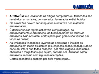 O ARMAZÉM ARMAZÉM : é o local onde os artigos comprados ou fabricados são recebidos, arrumados, conservados, levantados e distribuídos; Os armazéns devem ser adaptados à natureza dos materiais  armazenados, É difícil enunciar regras aplicáveis à implantação, ao armazenamento e arrumação, ao funcionamento de todos os armazéns. Não obstante, certos princípios gerais são válidos em todos os casos; As limitações financeiras levaram as empresas a instalar os armazéns em locais existentes (ex. espaços desocupados). Não se pode daí inferir que todos os locais, por mais exíguos, insalubres, obscuros e maljeitosos que sejam, possam ser utilizados como armazéns, mesmo com algumas alterações.  Certas economias acabam por ficar muito caras... 