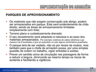 PARQUES DE APROVISIONAMENTO Os materiais que não exigem conservação sob abrigo, podem ser armazenados em parque. Este será evidentemente de chão direito, sendo as áreas de armazenamento limitadas simplesmente com tinta; Terreno plano e cuidadosamente drenado;  O seu revestimento será adaptado à natureza e ao peso dos materiais armazenados.  Por exemplo, bobinas de cabos eléctricos cuja massa é de 6 toneladas e que só assentam no solo alguns centímetros quadrados. O parque terá de ser vedado, não só por receio de roubos, mas também para que o chefe de armazém possa, por uma simples questão de ordem no trabalho, vigiar entradas e saídas; Prever um sentido único de circulação nas passagens de forma a reduzir a largura, diminuindo ao mesmo tempo os riscos de acidente e facilitando a vigilância. IMPLEMENTAÇÃO DO ARMAZÉM 