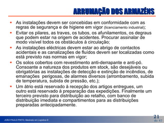 ARRUMAÇÃO DOS ARMAZÉNS As instalações devem ser concebidas em conformidade com as regras de segurança e de higiene em vigor  (licenciamento industrial) ; Evitar os pilares, as traves, os tubos, os afunilamentos, os degraus que podem estar na origem de acidentes. Procurar assinalar de modo visível todos os obstáculos à circulação; As instalações eléctricas devem estar ao abrigo de   contactos acidentais e as canalizações de   fluídos devem ser localizadas como está previsto nas normas em vigor;  Os solos cobertos com revestimento anti-derrapante e anti-pó. Consoante a natureza dos produtos em stock, são desejáveis ou obrigatórias as instalações de detecção e extinção de incêndios, de emanações  perigosas, de alarmes diversos (arrombamento, subida de temperatura, subida de pressão, etc.); Um átrio está reservado à recepção dos artigos entregues, um outro está reservado à preparação das expedições. Finalmente um terceiro previsto para distribuição ao retalho, com banco de distribuição imediata e compartimentos para as distribuições preparadas antecipadamente.  
