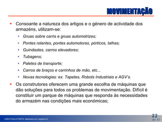 MOVIMENTAÇÃO Consoante a natureza dos artigos e o género de actividade dos armazéns, utilizam-se: Gruas sobre carris e gruas automotrizes; Pontes rolantes, pontes automotoras, pórticos, talhas; Guindastes, carros elevadores; Tubagens; Paletes de transporte; Carros de braços e carrinhos de mão, etc...  Novas tecnologias: ex. Tapetes, Robots Industriais e AGV’s. Os construtores oferecem uma grande escolha de máquinas que dão soluções para todos os problemas de movimentação. Difícil é constituir um parque de máquinas que responda às necessidades do armazém nas condições mais económicas; 