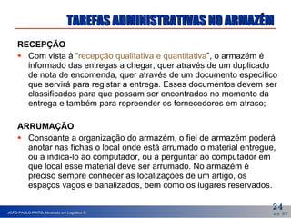 TAREFAS ADMINISTRATIVAS NO ARMAZÉM RECEPÇÃO  Com vista à “ recepção qualitativa e quantitativa ”, o armazém é informado das entregas a chegar, quer através de um duplicado de nota de encomenda, quer através de um documento especifico que servirá para registar a entrega. Esses documentos devem ser classificados para que possam ser encontrados no momento da entrega e também para repreender os fornecedores em atraso; ARRUMAÇÃO Consoante a organização do armazém, o fiel de armazém poderá anotar nas fichas o local onde está arrumado o material entregue, ou a indica-lo ao computador, ou a perguntar ao computador em que local esse material deve ser arrumado. No armazém é preciso sempre conhecer as localizações de um artigo, os espaços vagos e banalizados, bem como os lugares reservados.  