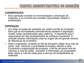 CONSERVAÇÃO  Esta operação consiste na movimentação e orientação de materiais, e no controlo de inventário (quantidade, estado e localização); EXPEDIÇÃO Um artigo só pode ser expedido por ordem escrita do armazém.  Sem que as formalidades administrativas atrasem a expedição, muitas vezes caracterizadas pela urgência,  é importante que o responsável por tais levantamentos os notifique  à posteriori . A omissão dessas informações está na origem de um grande número de diferenças de inventário; Após a expedição, compete ao fiel de armazém redigir uma nota de saída, nela  inscrever a quantidade levantada, destino e data.  Consoante a organização da empresa, o fiel de armazém terá de valorizar a nota de saída , transmitir a informação ao computador, fazer seguir a nota de saída para o serviço de contabilidade de materiais. TAREFAS ADMINISTRATIVAS NO ARMAZÉM 