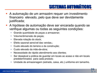 SISTEMAS AUTOMÁTICOS A automação de um armazém requer um investimento financeiro  elevado, pelo que deve ser devidamente justificada; A hipótese de automação deve ser encarada quando se verifique algumas ou todas as seguintes condições: Grande quantidade de peças a armazenar; Volume/dimensão de peças; Elevada rotação do stock; Efeito sazonal sensível das vendas.; Custo elevado do terreno e da construção; Custo elevado da mão-de-obra; Necessidade de rápido atendimento aos clientes; Ser desejável a prática de guardar em locais ao acaso e não em locais predeterminados  para cada produto; Unidade de armazenagem (estrado, caixa, etc.) uniforme em tamanho. 