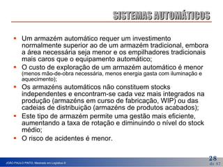 Um armazém automático requer um investimento normalmente superior ao de um armazém tradicional, embora a área necessária seja menor e os empilhadores tradicionais mais caros que o equipamento automático; O custo de exploração de um armazém automático é menor  (menos mão-de-obra necessária, menos energia gasta com iluminação e aquecimento); Os armazéns automáticos não constituem stocks independentes e encontram-se cada vez mais integrados na produção (armazéns em curso de fabricação, WIP) ou das cadeias de distribuição (armazéns de produtos acabados); Este tipo de armazém permite uma gestão mais eficiente, aumentando a taxa de rotação e diminuindo o nível do stock médio; O risco de acidentes é menor. SISTEMAS AUTOMÁTICOS 