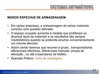 MODOS ESPECIAIS DE ARMAZENAGEM Em certas empresas, a armazenagem de certos materiais constitui uma questão delicada; O espaço ocupado aumenta à medida que proliferam os diversos tipos de materiais e os resultados são sempre insatisfatórios quando se pretende arrumar convenientemente um volume elevado; Assim sendo teremos que recorrer a gruas,  transportadores, diferenciais eléctricos, diferenciais manuais, pinças de elevação , ou até a basculares de bidões. Exemplo Prático:  Linha de montagem.   SISTEMAS AUTOMÁTICOS 