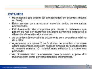 ESTANTES  Há materiais que podem ser armazenados em estantes (móveis ou fixas); Estas servem para armazenar materiais soltos ou em caixas normalizadas; Estruturalmente são compostas por pilares e prateleiras que podem ou não ser ajustáveis em altura permitindo adaptar-se a diferentes dimensões dos materiais; As estantes são concebidas usualmente com uma altura máxima de 2.00m; Agrupam-se por vezes 2 ou 3 alturas de estantes, criando-se assim pisos intermédios com acessos directos por escadas feitas do mesmo material. O material mais utilizado é a cantoneira perfurada; As dimensões são determinadas pelo tamanho e peso dos materiais bem como por considerações ergonómicas. PRODUTOS SÓLIDOS/LÍQUIDOS 