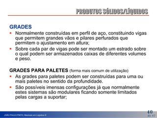 GRADES Normalmente construídas em perfil de aço, constituindo vigas que permitem grandes vãos e pilares perfurados que permitem o ajustamento em altura; Sobre cada par de vigas pode ser montado um estrado sobre o qual podem ser armazenados caixas de diferentes volumes e peso. GRADES PARA PALETES  (forma mais comum de utilização) As grades para paletes podem ser construídas para uma ou mais paletes no sentido da profundidade. São possíveis imensas configurações já que normalmente estes sistemas são modulares ficando somente limitados pelas cargas a suportar; PRODUTOS SÓLIDOS/LÍQUIDOS 