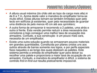 A altura usual máxima (do chão até ao topo da carga mais alta) é de 6 a 7 m. Acima deste valor a manobra do empilhador torna-se muito difícil. Estas alturas tornam-se também limitadas quer pelo tecto em edifícios já existentes, quer pela necessidade de guardar uma distância de pelo menos 45 cm até aos  sprinklers;   A outra forma de armazenar é recorrendo a 2 paletes, uma atrás e outra à frente. Esta versão permite reduzir a área necessária dos corredores e logo conseguir uma melhor taxa de ocupação dos armazéns. Contudo, a sua construção  é um pouco mais cara, necessita de um empilhador; Existe uma outra solução quando se armazenam poucos materiais em grandes quantidades. Constituída por pilares unidos uns aos outros através de barras somente nos topos, e por perfis especiais fixos naqueles e ao longo dos quais deslizam as paletes. Este sistema permita a entrada do empilhador quer para deixar ou recolher uma palete e proporciona a maior taxa de ocupação de um armazém. Contudo, a manobra do empilhador é difícil, o sistema de controlo  first-in-first-out  resulta praticamente impossível. PRODUTOS SÓLIDOS/LÍQUIDOS 