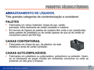 AR MAZENAMENTO DE LÍQUIDOS . Três grandes categorias de contentorização a considerar: PALETES Fabricadas em vários materiais: chapa de aço, cartão  prensado, folha deslizante de cartão canelado e madeira; Em termos de higiene as paletes de madeira têm vindo a ser substituídas pelas paletes de polietileno ou de cartão (apesar de que as de cartão só comportam pesos até 500 Kg). CAIXAS CONTENTORAS. Fabricadas em chapa de aço, de plástico, de rede  metálica e ainda de cartão canelado; CAIXAS AUTO-EMPILHÁVEIS. Fabricadas em polietileno ou polipropileno, poliestireno ou poliester. Usam-se no transporte de peças miúdas em ambientes corrosivos ou onde se pretende um alto grau e limpeza. PRODUTOS SÓLIDOS/LÍQUIDOS 