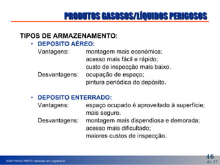 TIPOS DE ARMAZENAMENTO : DEPOSITO AÉREO: Vantagens: montagem mais económica; acesso mais fácil e rápido; custo de inspecção mais baixo. Desvantagens: ocupação de espaço; pintura periódica do depósito. DEPOSITO ENTERRADO: Vantagens: espaço ocupado é aproveitado à superfície; mais seguro. Desvantagens: montagem mais dispendiosa e demorada; acesso mais dificultado; maiores custos de inspecção. PRODUTOS GASOSOS/LÍQUIDOS PERIGOSOS 