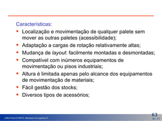 Características: Localização e movimentação de qualquer palete sem mover as outras paletes (acessibilidade); Adaptação a cargas de rotação relativamente altas; Mudança de  layout : facilmente montadas e desmontadas; Compatível com inúmeros equipamentos de movimentação ou pisos industriais; Altura é limitada apenas pelo alcance dos equipamentos de movimentação de materiais; Fácil gestão dos stocks; Diversos tipos de acessórios; 