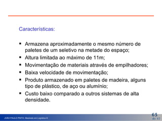 Características: Armazena aproximadamente o mesmo número de paletes de um seletivo na metade do espaço; Altura limitada ao máximo de 11m; Movimentação de materiais através de empilhadores; Baixa velocidade de movimentação; Produto armazenado em paletes de madeira, alguns tipo de plástico, de aço ou alumínio; Custo baixo comparado a outros sistemas de alta densidade. 