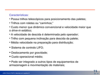 Características: Possui trilhos telescópicos para posicionamento das paletes; Trilhos com roletes ou “carrinhos;” Custo menor que dinâmico convencional e velocidade maior que o  drive-in  estático; A velocidade de descida é determinada pelo operador; Trilho com pequena inclinação para descida da palete; Média velocidade na preparação para distribuição; Sistema de controlo LIFO; Deslocamento por gravidade; Custo operacional médio; Pode ser integrado a outros tipos de equipamentos de armazenagem e movimentação de materiais; 