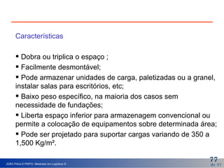 Características Dobra ou triplica o espaço ; Facilmente desmontável; Pode armazenar unidades de carga, paletizadas ou a granel, instalar salas para escritórios, etc; Baixo peso específico, na maioria dos casos sem  necessidade de fundações; Liberta espaço inferior para armazenagem convencional ou permite a colocação de equipamentos sobre determinada área; Pode ser projetado para suportar cargas variando de 350 a 1,500 Kg/m². 