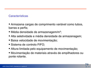 Características Armazena cargas de comprimento variável como tubos, barras e perfis; Média densidade de armazenagem/m³; Alta seletividade e média densidade de armazenagem; Baixa velocidade de movimentação; Sistema de controlo FIFO; Altura limitada pelo equipamento de movimentação; Movimentação de materiais através de empilhadores ou ponte rolante. 