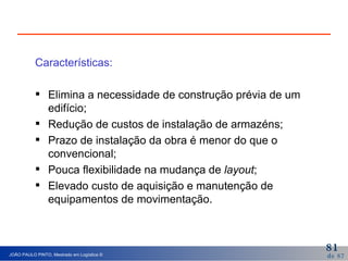 Características: Elimina a necessidade de construção prévia de um edifício; Redução de custos de instalação de armazéns; Prazo de instalação da obra é menor do que o convencional; Pouca flexibilidade na mudança de  layout ; Elevado custo de aquisição e manutenção de equipamentos de movimentação. 