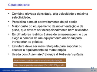 Características: Combina elevada densidade, alta velocidade e máxima selectividade; Possibilita o maior aproveitamento do pé direito Maior custo do equipamento de movimentação e de pisos, que devem ser excepcionalmente bem nivelados Empilhadores restritos à área de armazenagem, o que exige a compra de um equipamento adicional para transportar as paletes; Estrutura deve ser mais reforçada para suportar ou escorar o equipamento de manutenção Usada com  Automated Storage & Retrevial systems. http://www.youtube.com/watch?v=6xvBj4hBQ9k   http://www.youtube.com/watch?v=bGIHPRgmwFs   