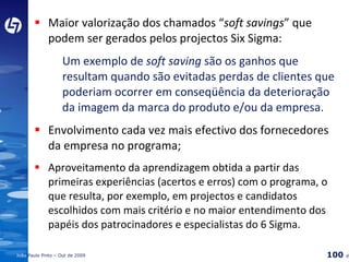 Maior valorização dos chamados “ soft savings ” que podem ser gerados pelos projectos Six Sigma:  Um exemplo de  soft saving  são os ganhos que  resultam quando são evitadas perdas de clientes que  poderiam ocorrer em conseqüência da deterioração  da imagem da marca do produto e/ou da empresa. Envolvimento cada vez mais efectivo dos fornecedores da empresa no programa; Aproveitamento da aprendizagem obtida a partir das primeiras experiências (acertos e erros) com o programa, o que resulta, por exemplo, em projectos e candidatos escolhidos com mais critério e no maior entendimento dos papéis dos patrocinadores e especialistas do 6 Sigma. 