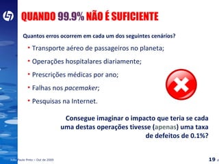 QUANDO  99.9%  NÃO É SUFICIENTE Quantos erros ocorrem em cada um dos seguintes cenários? Transporte aéreo de passageiros no planeta; Operações hospitalares diariamente; Prescrições médicas por ano; Falhas nos  pacemaker ; Pesquisas na Internet. Consegue imaginar o impacto que teria se cada uma destas operações tivesse ( apenas ) uma taxa de defeitos de 0.1%? 
