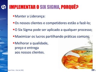 IMPLEMENTAR O  SIX SIGMA , PORQUÊ? Manter a Liderança: Os nossos clientes e competidores estão a fazê-lo; O Six Sigma pode ser aplicado a qualquer processo; Maximizar os lucros partilhando práticas comuns; Melhorar a qualidade,  preço e entrega  aos nossos clientes. 