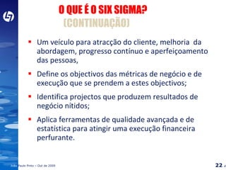 Um veículo para atracção do cliente, melhoria  da abordagem, progresso contínuo e aperfeiçoamento das pessoas, Define os objectivos das métricas de negócio e de execução que se prendem a estes objectivos; Identifica projectos que produzem resultados de negócio nítidos; Aplica ferramentas de qualidade avançada e de estatística para atingir uma execução financeira perfurante. O QUE É O SIX SIGMA?  (CONTINUAÇÃO) 