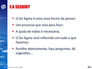 E A SEGUIR? O Six Sigma é uma nova forma de pensar; Um processo que veio para ficar; A ajuda de todos é necessária; O Six Sigma será reflectido em tudo o que fazemos; Partilhe abertamente, faça perguntas, dê sugestões... 