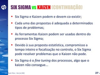 Six Sigma e Kaizen podem e devem co-existir; Cada uma das propostas é adequada a determinados tipos de problemas; As ferramentas Kaizen podem ser usadas dentro do processo Six Sigma; Devido à sua proposta estatística, compromisso a tempo inteiro e focalização no controlo, o Six Sigma pode resolver problemas que o Kaizen não pode. Six Sigma é o  fine tuning  dos processos, algo que o kaizen não consegue... SIX SIGMA   vs  KAIZEN  (CONTINUAÇÃO) 