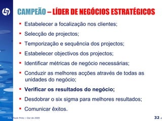 CAMPEÃO  – LÍDER DE NEGÓCIOS ESTRATÉGICOS Estabelecer a focalização nos clientes; Selecção de projectos; Temporização e sequência dos projectos; Estabelecer objectivos dos projectos; Identificar métricas de negócio necessárias; Conduzir as melhores acções através de todas as    unidades do negócio; Verificar os resultados do negócio; Desdobrar o six sigma para melhores resultados; Comunicar êxitos. 