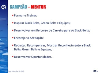 CAMPEÃO  – MENTOR Formar e Treinar; Inspirar Black Belts, Green Belts e Equipas; Desenvolver um Percurso de Carreira para os Black Belts; Encorajar a Aceitação; Recrutar, Recompensar, Mostrar Reconhecimento a Black Belts, Green Belts e Equipas; Desenvolver Oportunidades. 