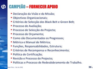 CAMPEÃO  – FORNECER APOIO Declaração da Visão e da Missão; Objectivos Organizacionais; Critérios de Selecção dos Black Belt e Green Belt; Processo de Avaliação; Processo de Selecção do Projecto; Processo de Orçamento; Como são Documentados os Progressos; Métrica e Manual de Métrica; Funções, Responsabilidades, Estrutura; Critérios de Recompensa e Reconhecimento; Política de Certificação; Revisão e Processo do Projecto; Políticas e Processo de Redesdobramento de Trabalho. 