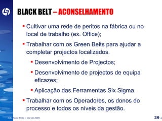 BLACK BELT  – ACONSELHAMENTO Cultivar uma rede de peritos na fábrica ou no local de trabalho (ex. Office); Trabalhar com os Green Belts para ajudar a completar projectos localizados. Desenvolvimento de Projectos; Desenvolvimento de projectos de equipa eficazes; Aplicação das Ferramentas Six Sigma. Trabalhar com os Operadores, os donos do processo e todos os níveis da gestão. 