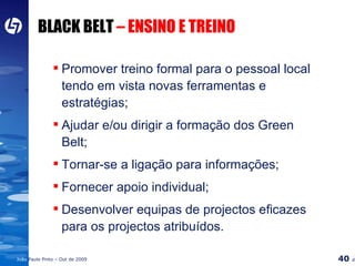 BLACK BELT  – ENSINO E TREINO Promover treino formal para o pessoal local tendo em vista novas ferramentas e estratégias; Ajudar e/ou dirigir a formação dos Green Belt; Tornar-se a ligação para informações; Fornecer apoio individual; Desenvolver equipas de projectos eficazes para os projectos atribuídos. 