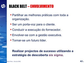 BLACK BELT  – ENVOLVIMENTO Partilhar as melhores práticas com toda a  organização. Ser um porta-voz para o cliente. Conduzir a execução do fornecedor. Envolver-se com a gestão executiva. Tornar-se um futuro líder. Realizar projectos de sucesso utilizando a estratégia de descoberta  six sigma . 