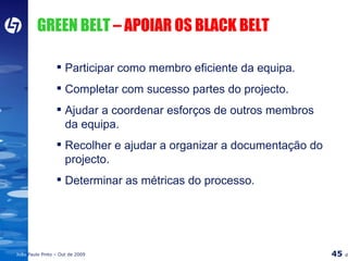 GREEN BELT  – APOIAR OS BLACK BELT Participar como membro eficiente da equipa. Completar com sucesso partes do projecto. Ajudar a coordenar esforços de outros membros da equipa. Recolher e ajudar a organizar a documentação do projecto. Determinar as métricas do processo. 