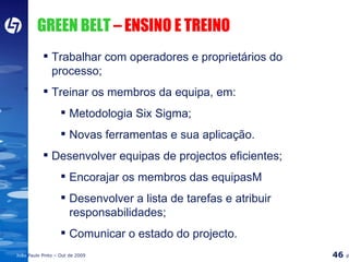 GREEN BELT  – ENSINO E TREINO Trabalhar com operadores e proprietários do processo; Treinar os membros da equipa, em: Metodologia Six Sigma; Novas ferramentas e sua aplicação. Desenvolver equipas de projectos eficientes; Encorajar os membros das equipasM Desenvolver a lista de tarefas e atribuir responsabilidades; Comunicar o estado do projecto. 