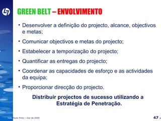 GREEN BELT  – ENVOLVIMENTO Desenvolver a definição do projecto, alcance, objectivos e metas; Comunicar objectivos e metas do projecto; Estabelecer a temporização do projecto; Quantificar as entregas do projecto; Coordenar as capacidades de esforço e as actividades da equipa; Proporcionar direcção do projecto. Distribuir projectos de sucesso utilizando a Estratégia de Penetração. 