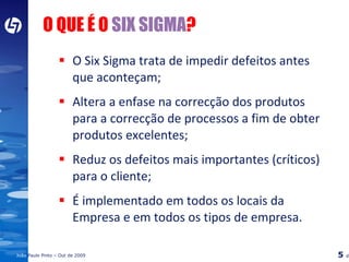 O Six Sigma trata de impedir defeitos antes que aconteçam; Altera a enfase na correcção dos produtos para a correcção de processos a fim de obter produtos excelentes; Reduz os defeitos mais importantes (críticos) para o cliente; É implementado em todos os locais da Empresa e em todos os tipos de empresa. O QUE É O  SIX SIGMA ? 