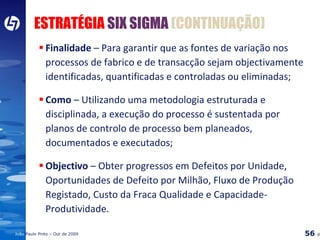 Finalidade  –  Para garantir que as fontes de variação nos processos de fabrico e de transacção sejam objectivamente identificadas, quantificadas e controladas ou eliminadas; Como   –  Utilizando uma metodologia estruturada e disciplinada, a execução do processo é sustentada por planos de controlo de processo bem planeados, documentados e executados; Objectivo  –  Obter progressos em Defeitos por Unidade, Oportunidades de Defeito por Milhão, Fluxo de Produção Registado, Custo da Fraca Qualidade e Capacidade-Produtividade. ESTRATÉGIA  SIX SIGMA   (CONTINUAÇÃO) 