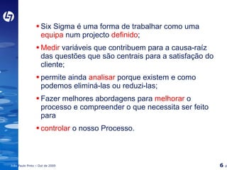 Six Sigma é uma forma de trabalhar como uma  equipa  num projecto  definido ; Medir  variáveis que contribuem para a causa-raíz das questões que são centrais para a satisfação do cliente; permite ainda   analisar  porque existem e como podemos eliminá-las ou reduzi-las; Fazer melhores abordagens para  melhorar  o processo e compreender o que necessita ser feito para controlar  o nosso Processo. 