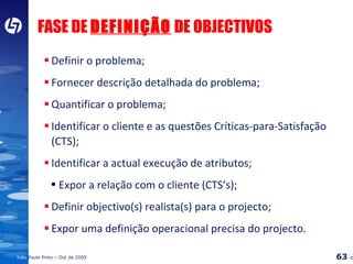 FASE DE  DEFINIÇÃO  DE OBJECTIVOS Definir o problema; Fornecer descrição detalhada do problema; Quantificar o problema; Identificar o cliente e as questões Críticas-para-Satisfação (CTS); Identificar a actual execução de atributos; Expor a relação com o cliente (CTS’s); Definir objectivo(s) realista(s) para o projecto; Expor uma definição operacional precisa do projecto. 