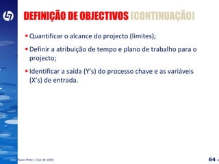 DEFINIÇÃO DE OBJECTIVOS  (CONTINUAÇÃO) Quantificar o alcance do projecto (limites); Definir a atribuição de tempo e plano de trabalho para o projecto; Identificar a saída (Y’s) do processo chave e as variáveis (X’s) de entrada. 
