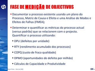 FASE DE  MEDIÇÃO  DE OBJECTIVOS Documentar o processo existente usando um plano do Processo, Matriz de Causa e Efeito e uma Análise de Modos e Efeitos de Falhas (FMEA); Determinar e quantificar as métricas do processo actual (versus padrão) que se relacionem com o projecto.  Quantificar o processo utilizando: DPU (defeitos por unidade) RTY (rendimento acumulado dos processos) COPQ (custo de fraca qualidade) DPMO (oportunidades de defeito por milhão) Cálculos de Capacidade e Produtividade 
