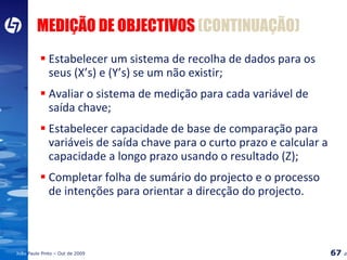 MEDIÇÃO DE OBJECTIVOS  (CONTINUAÇÃO) Estabelecer um sistema de recolha de dados para os seus (X’s) e (Y’s) se um não existir; Avaliar o sistema de medição para cada variável de saída chave; Estabelecer capacidade de base de comparação para variáveis de saída chave para o curto prazo e calcular a capacidade a longo prazo usando o resultado (Z); Completar folha de sumário do projecto e o processo de intenções para orientar a direcção do projecto. 