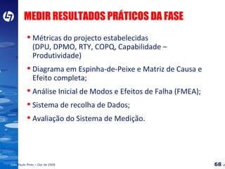 MEDIR RESULTADOS PRÁTICOS DA FASE Métricas do projecto estabelecidas (DPU, DPMO, RTY, COPQ, Capabilidade – Produtividade) Diagrama em Espinha-de-Peixe e Matriz de Causa e Efeito completa; Análise Inicial de Modos e Efeitos de Falha (FMEA); Sistema de recolha de Dados; Avaliação do Sistema de Medição. 