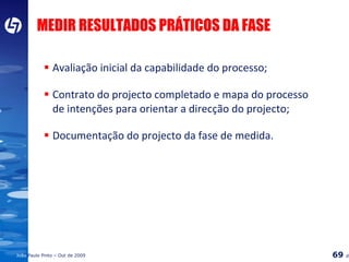 Avaliação inicial da capabilidade do processo; Contrato do projecto completado e mapa do processo de intenções para orientar a direcção do projecto; Documentação do projecto da fase de medida. MEDIR RESULTADOS PRÁTICOS DA FASE 