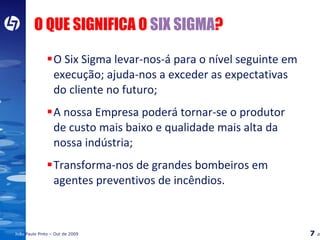 O QUE SIGNIFICA O  SIX SIGMA ? O Six Sigma levar-nos-á para o nível seguinte em execução; ajuda-nos a exceder as expectativas do cliente no futuro; A nossa Empresa poderá tornar-se o produtor de custo mais baixo e qualidade mais alta da nossa indústria; Transforma-nos de grandes bombeiros em agentes preventivos de incêndios. 